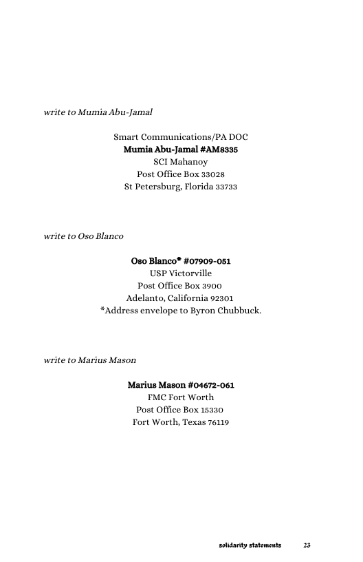 write to Mumia Abu-Jamal  Smart Communications/PA DOC Mumia Abu-Jamal #AM8335 SCI Mahanoy Post Office Box 33028 St Petersburg, Florida 53733  write to Oso Blanco  080 Blanco® #07909-051 USP Victorville Post Office Box 3900 Adelanto, California 92301 *Address envelope to Byron Chubbuck.  write to Marius Mason  Marius Mason #04672-061 EMC Fort Worth Post Office Box 15330 Fort Worth, Texas 76119  solidarty statements 28 